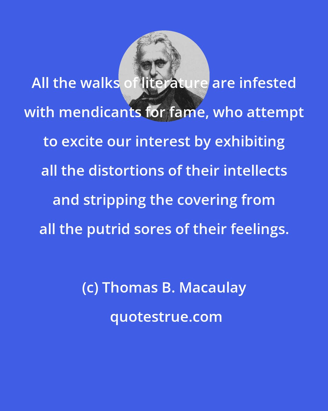 Thomas B. Macaulay: All the walks of literature are infested with mendicants for fame, who attempt to excite our interest by exhibiting all the distortions of their intellects and stripping the covering from all the putrid sores of their feelings.