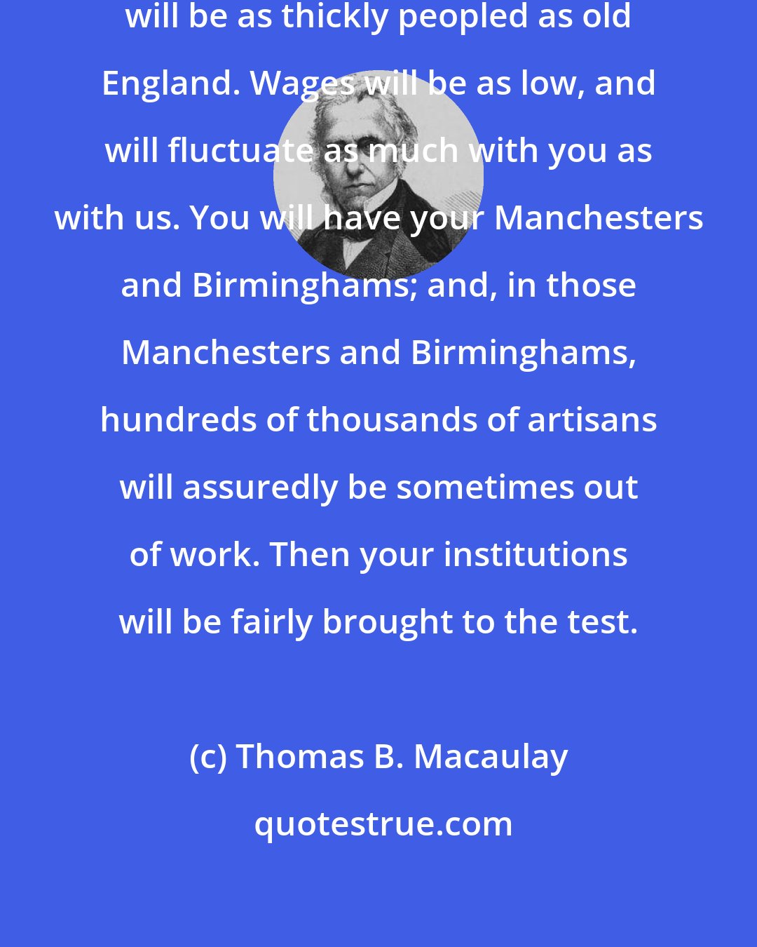 Thomas B. Macaulay: But the time will come when New England will be as thickly peopled as old England. Wages will be as low, and will fluctuate as much with you as with us. You will have your Manchesters and Birminghams; and, in those Manchesters and Birminghams, hundreds of thousands of artisans will assuredly be sometimes out of work. Then your institutions will be fairly brought to the test.