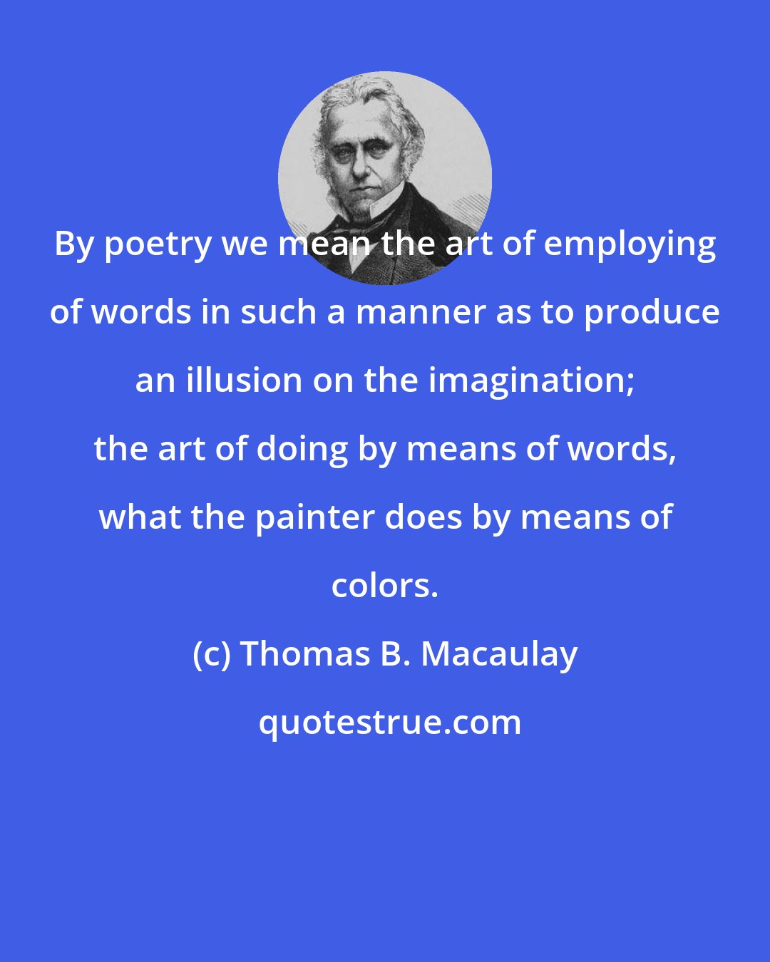 Thomas B. Macaulay: By poetry we mean the art of employing of words in such a manner as to produce an illusion on the imagination; the art of doing by means of words, what the painter does by means of colors.