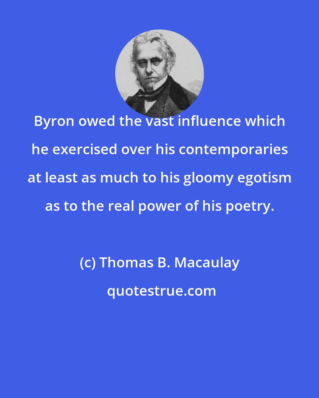 Thomas B. Macaulay: Byron owed the vast influence which he exercised over his contemporaries at least as much to his gloomy egotism as to the real power of his poetry.