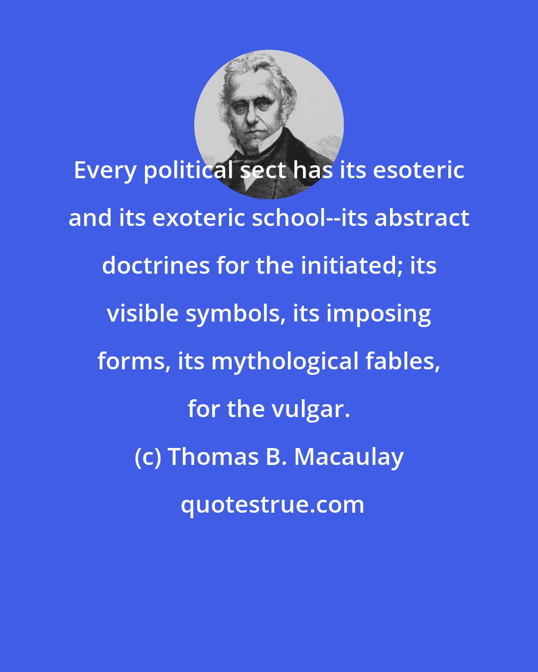 Thomas B. Macaulay: Every political sect has its esoteric and its exoteric school--its abstract doctrines for the initiated; its visible symbols, its imposing forms, its mythological fables, for the vulgar.