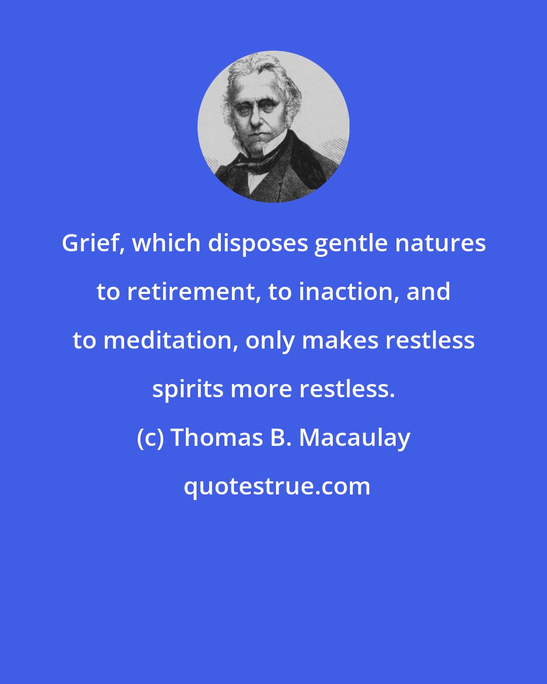 Thomas B. Macaulay: Grief, which disposes gentle natures to retirement, to inaction, and to meditation, only makes restless spirits more restless.