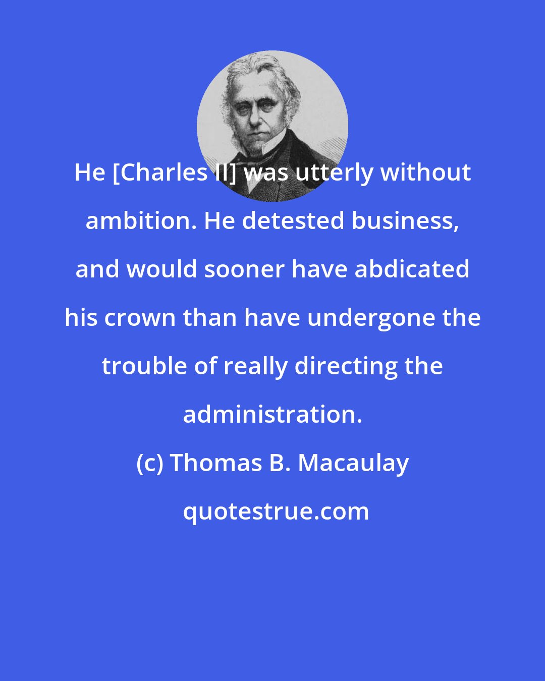 Thomas B. Macaulay: He [Charles II] was utterly without ambition. He detested business, and would sooner have abdicated his crown than have undergone the trouble of really directing the administration.