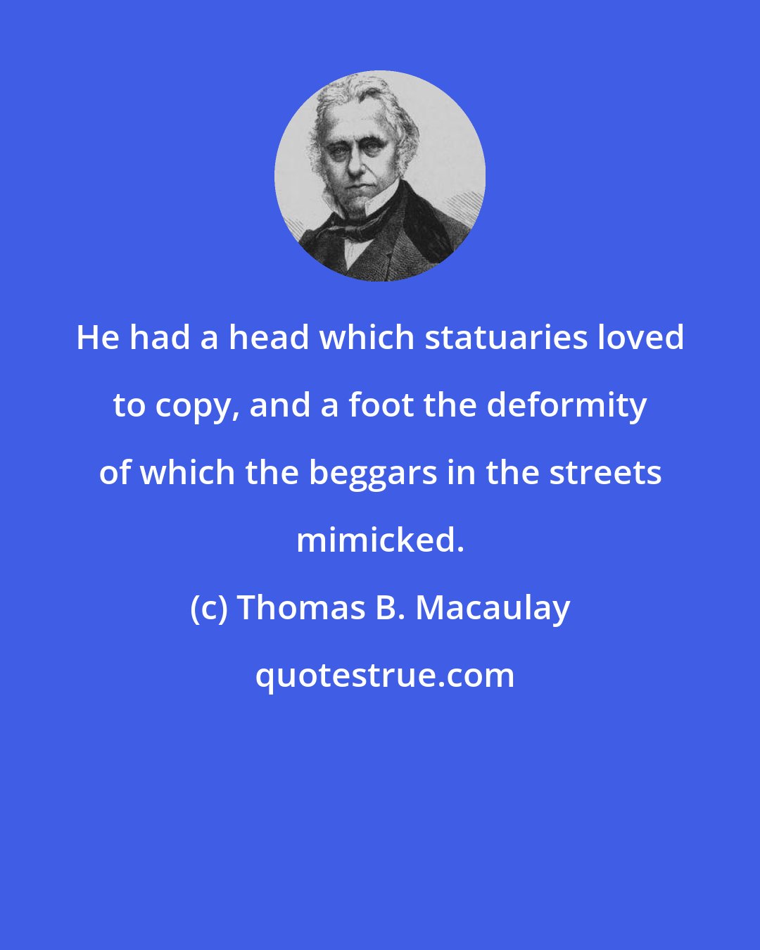 Thomas B. Macaulay: He had a head which statuaries loved to copy, and a foot the deformity of which the beggars in the streets mimicked.