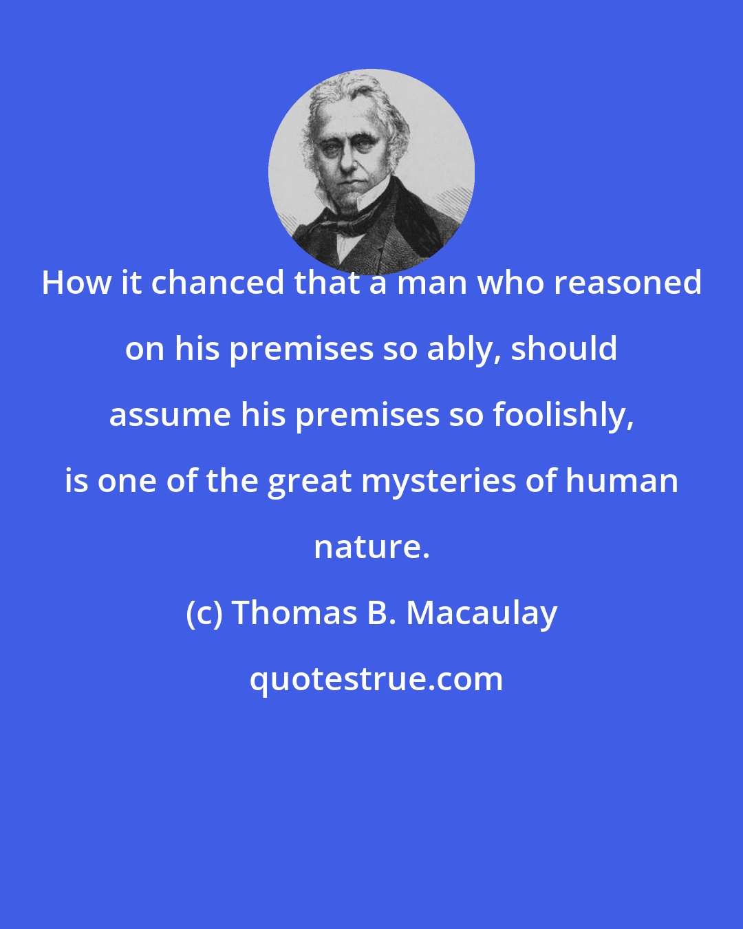 Thomas B. Macaulay: How it chanced that a man who reasoned on his premises so ably, should assume his premises so foolishly, is one of the great mysteries of human nature.