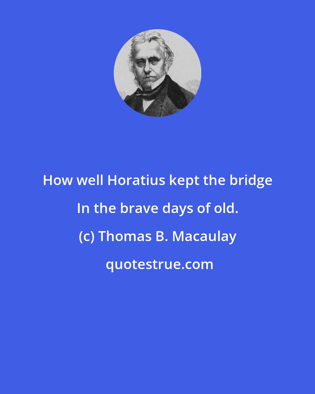 Thomas B. Macaulay: How well Horatius kept the bridge In the brave days of old.