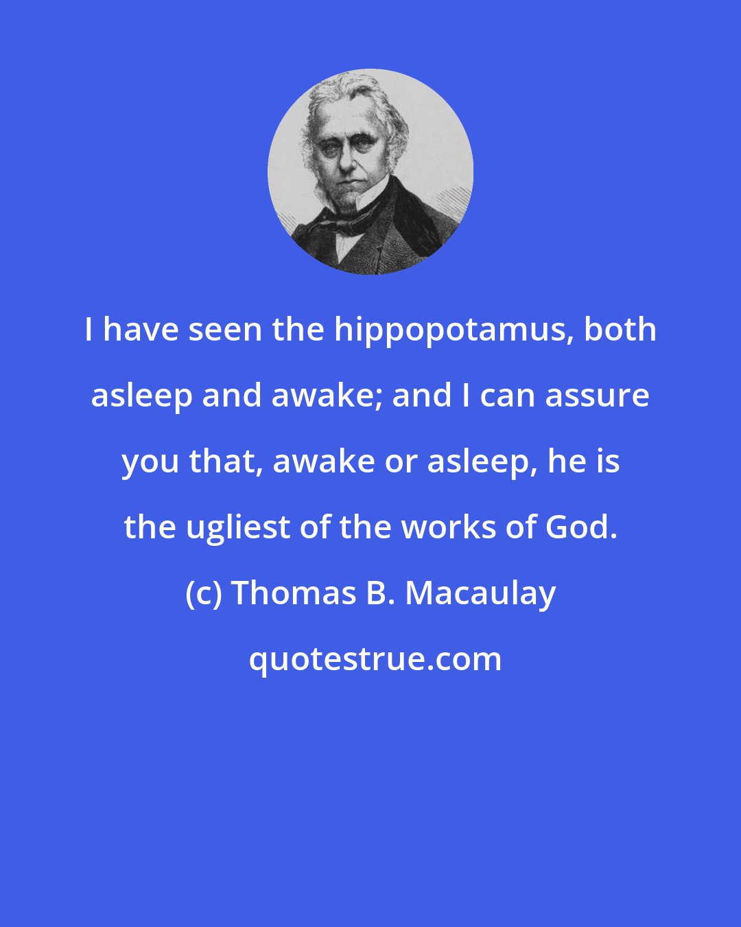 Thomas B. Macaulay: I have seen the hippopotamus, both asleep and awake; and I can assure you that, awake or asleep, he is the ugliest of the works of God.