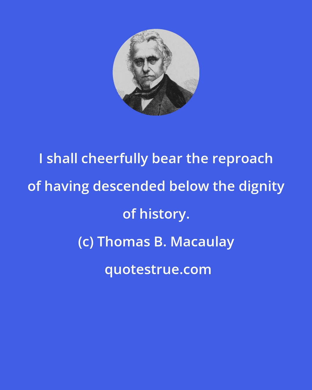 Thomas B. Macaulay: I shall cheerfully bear the reproach of having descended below the dignity of history.