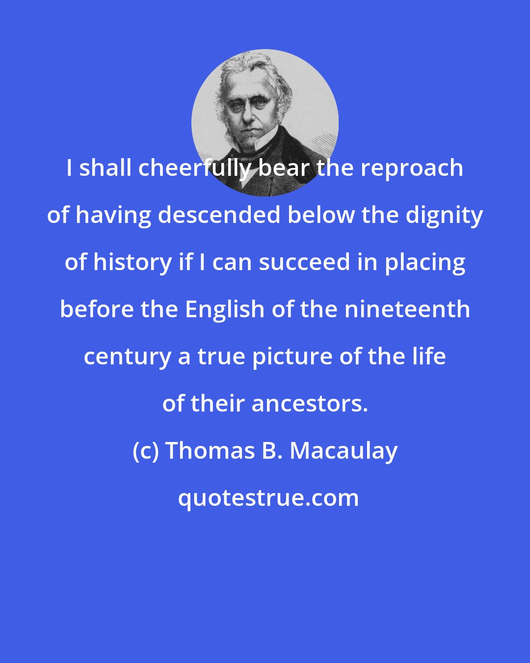 Thomas B. Macaulay: I shall cheerfully bear the reproach of having descended below the dignity of history if I can succeed in placing before the English of the nineteenth century a true picture of the life of their ancestors.