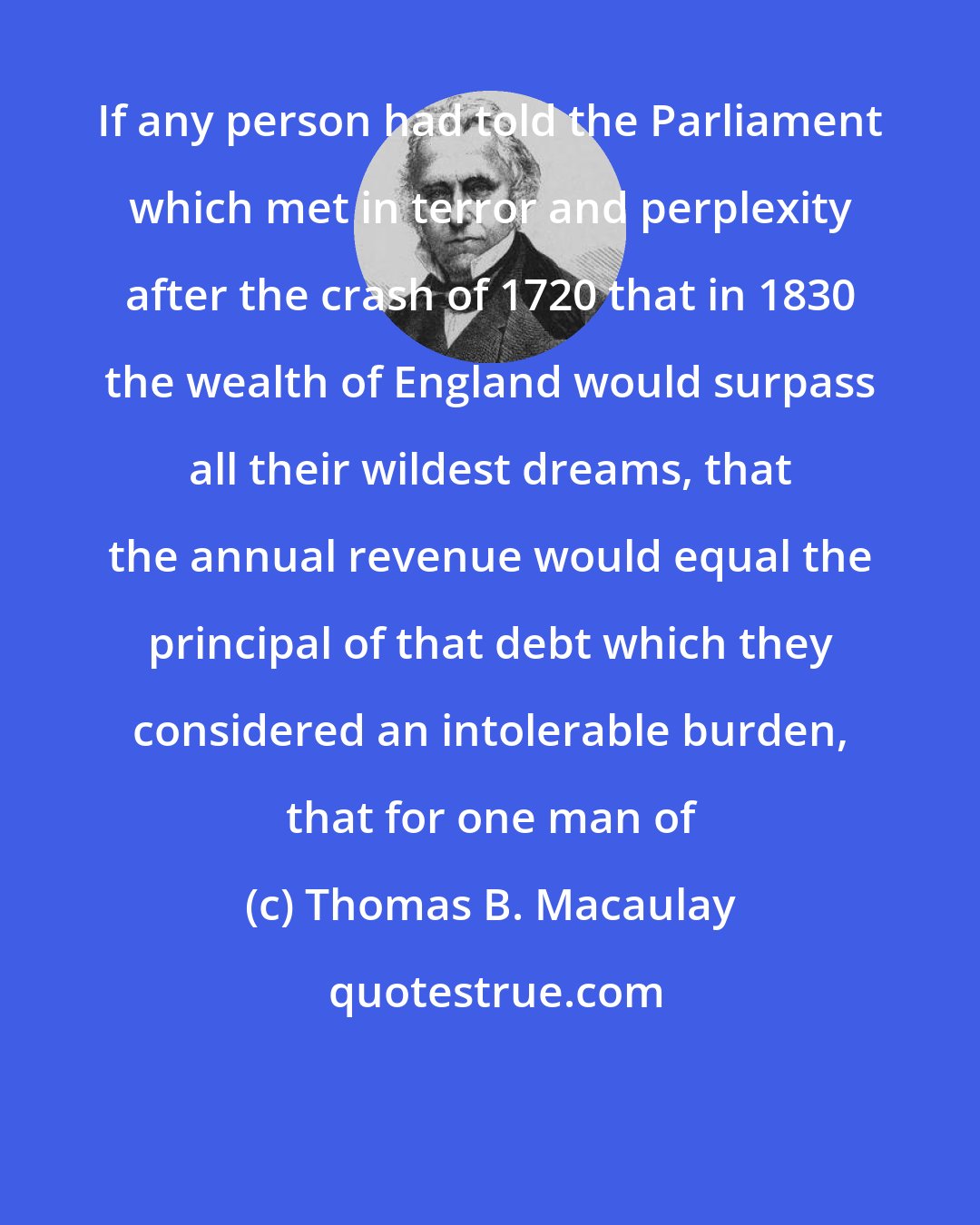 Thomas B. Macaulay: If any person had told the Parliament which met in terror and perplexity after the crash of 1720 that in 1830 the wealth of England would surpass all their wildest dreams, that the annual revenue would equal the principal of that debt which they considered an intolerable burden, that for one man of