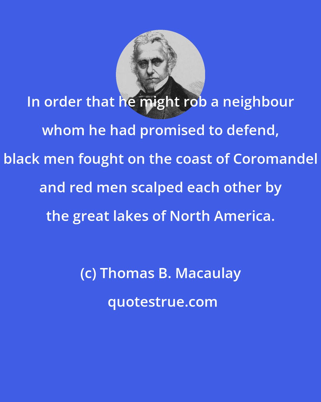 Thomas B. Macaulay: In order that he might rob a neighbour whom he had promised to defend, black men fought on the coast of Coromandel and red men scalped each other by the great lakes of North America.