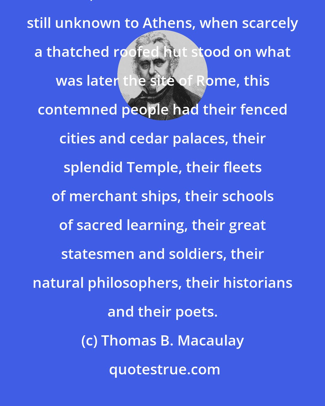 Thomas B. Macaulay: In the infancy of civilization, when our island was as savage as New Guinea, when letters and arts were still unknown to Athens, when scarcely a thatched roofed hut stood on what was later the site of Rome, this contemned people had their fenced cities and cedar palaces, their splendid Temple, their fleets of merchant ships, their schools of sacred learning, their great statesmen and soldiers, their natural philosophers, their historians and their poets.