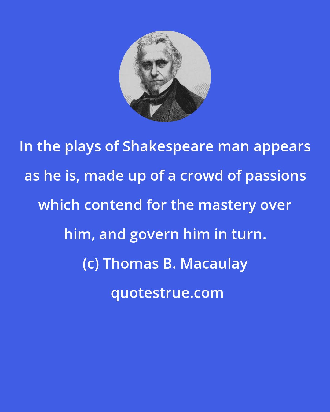 Thomas B. Macaulay: In the plays of Shakespeare man appears as he is, made up of a crowd of passions which contend for the mastery over him, and govern him in turn.