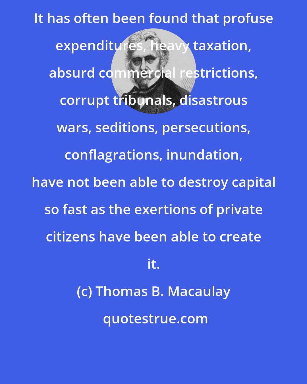 Thomas B. Macaulay: It has often been found that profuse expenditures, heavy taxation, absurd commercial restrictions, corrupt tribunals, disastrous wars, seditions, persecutions, conflagrations, inundation, have not been able to destroy capital so fast as the exertions of private citizens have been able to create it.