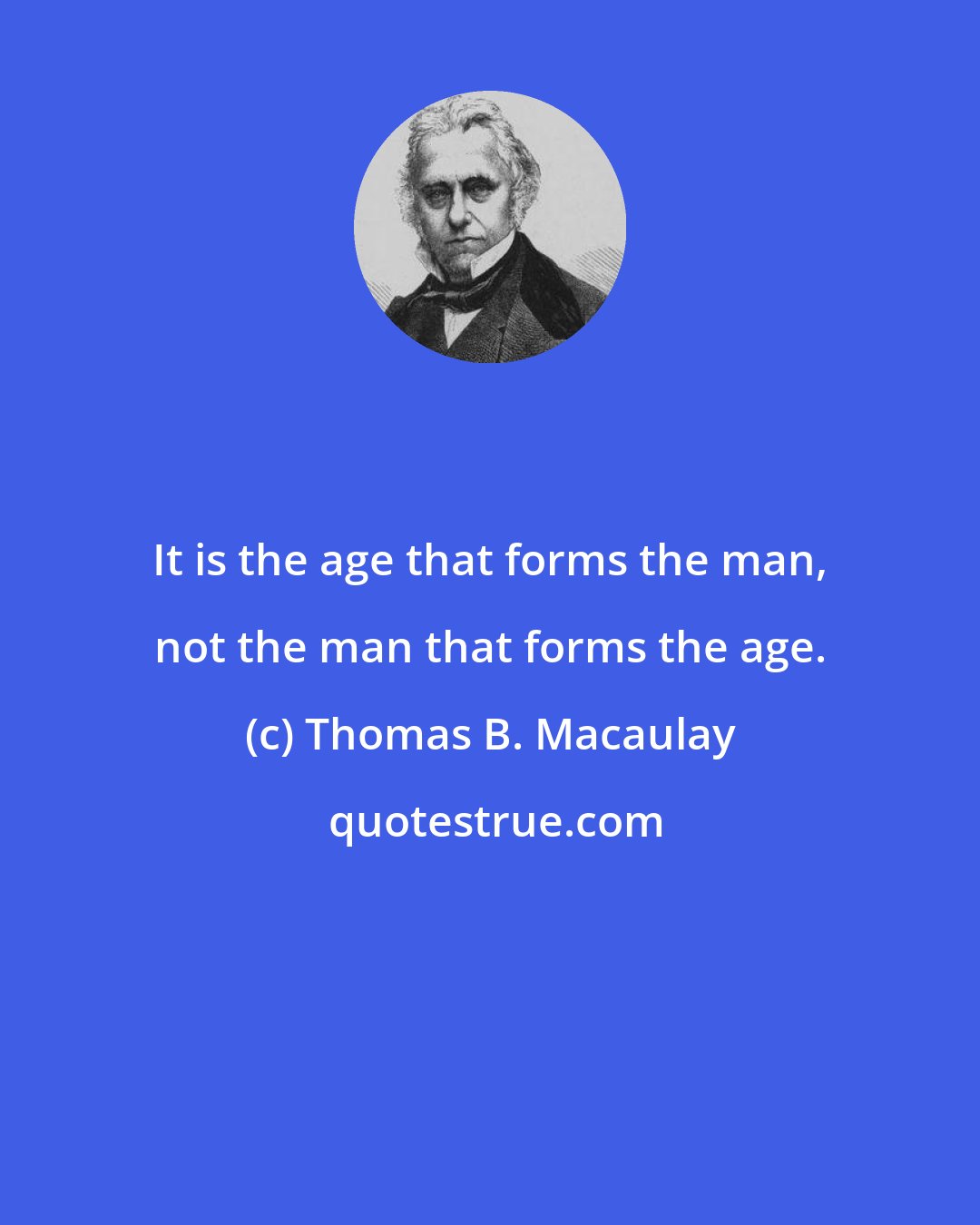 Thomas B. Macaulay: It is the age that forms the man, not the man that forms the age.