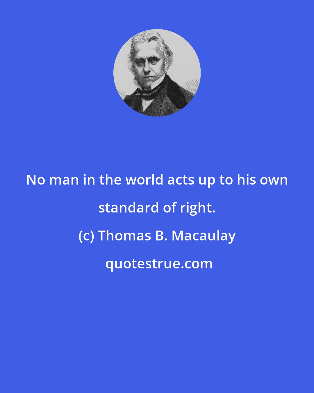 Thomas B. Macaulay: No man in the world acts up to his own standard of right.