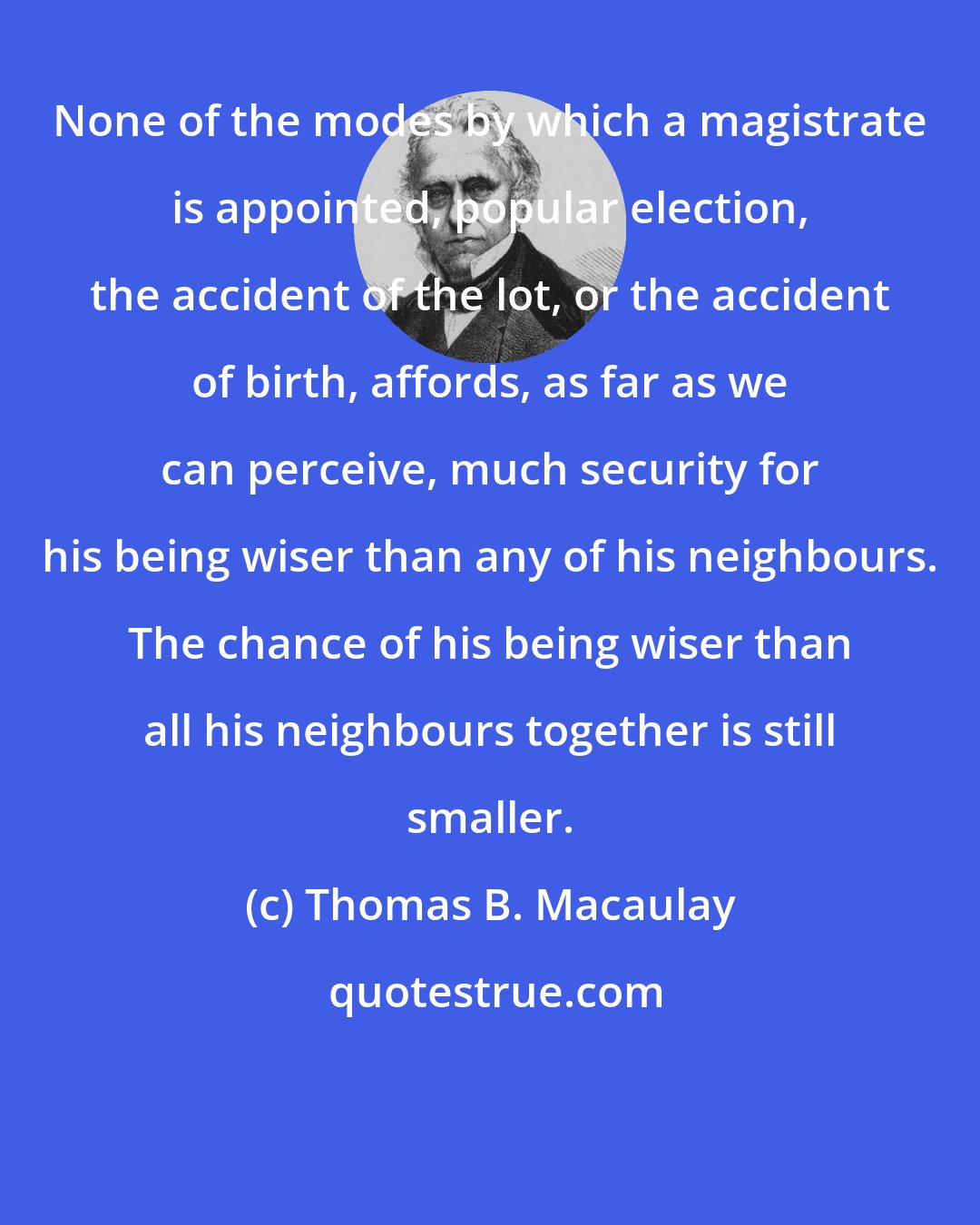 Thomas B. Macaulay: None of the modes by which a magistrate is appointed, popular election, the accident of the lot, or the accident of birth, affords, as far as we can perceive, much security for his being wiser than any of his neighbours. The chance of his being wiser than all his neighbours together is still smaller.