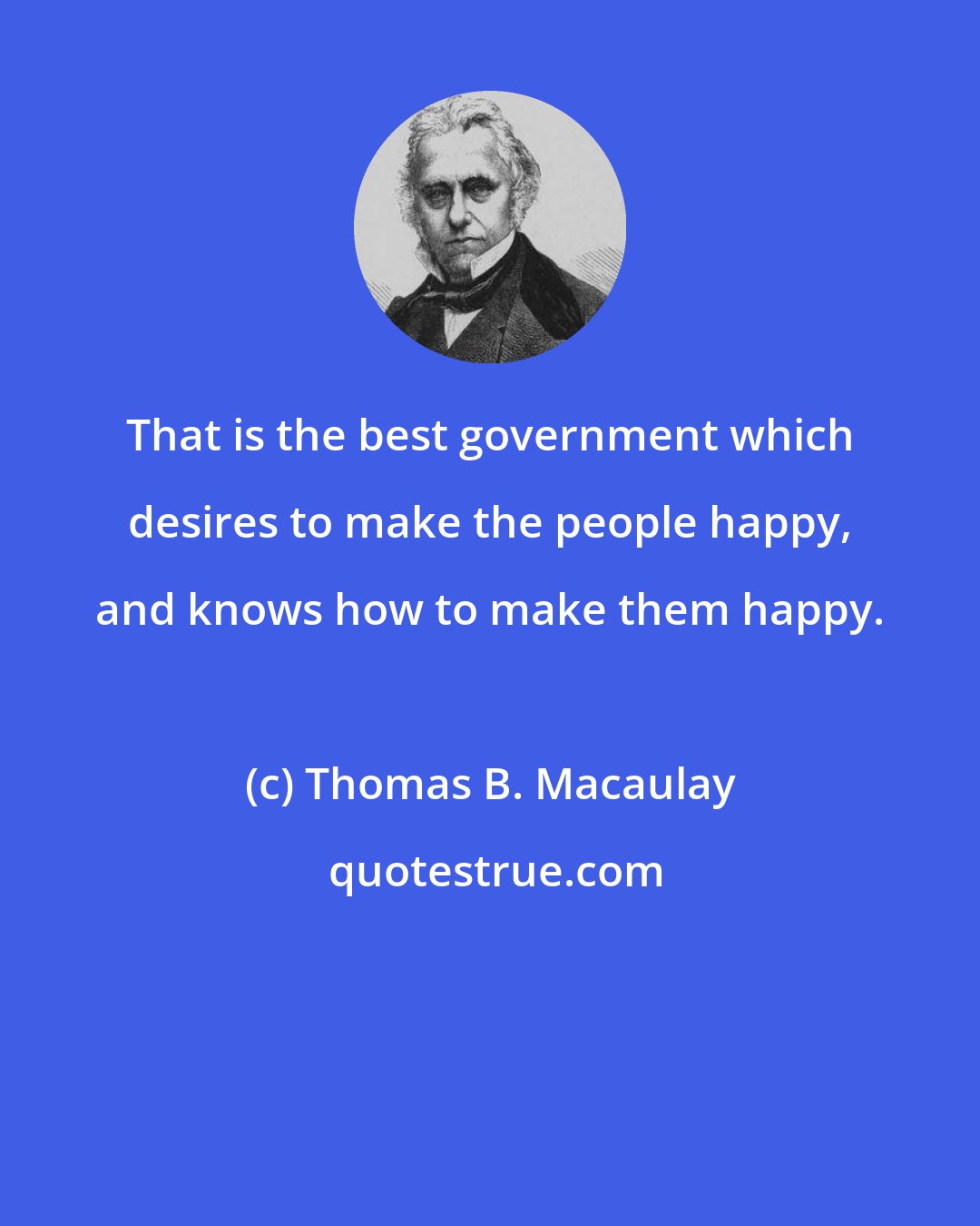 Thomas B. Macaulay: That is the best government which desires to make the people happy, and knows how to make them happy.