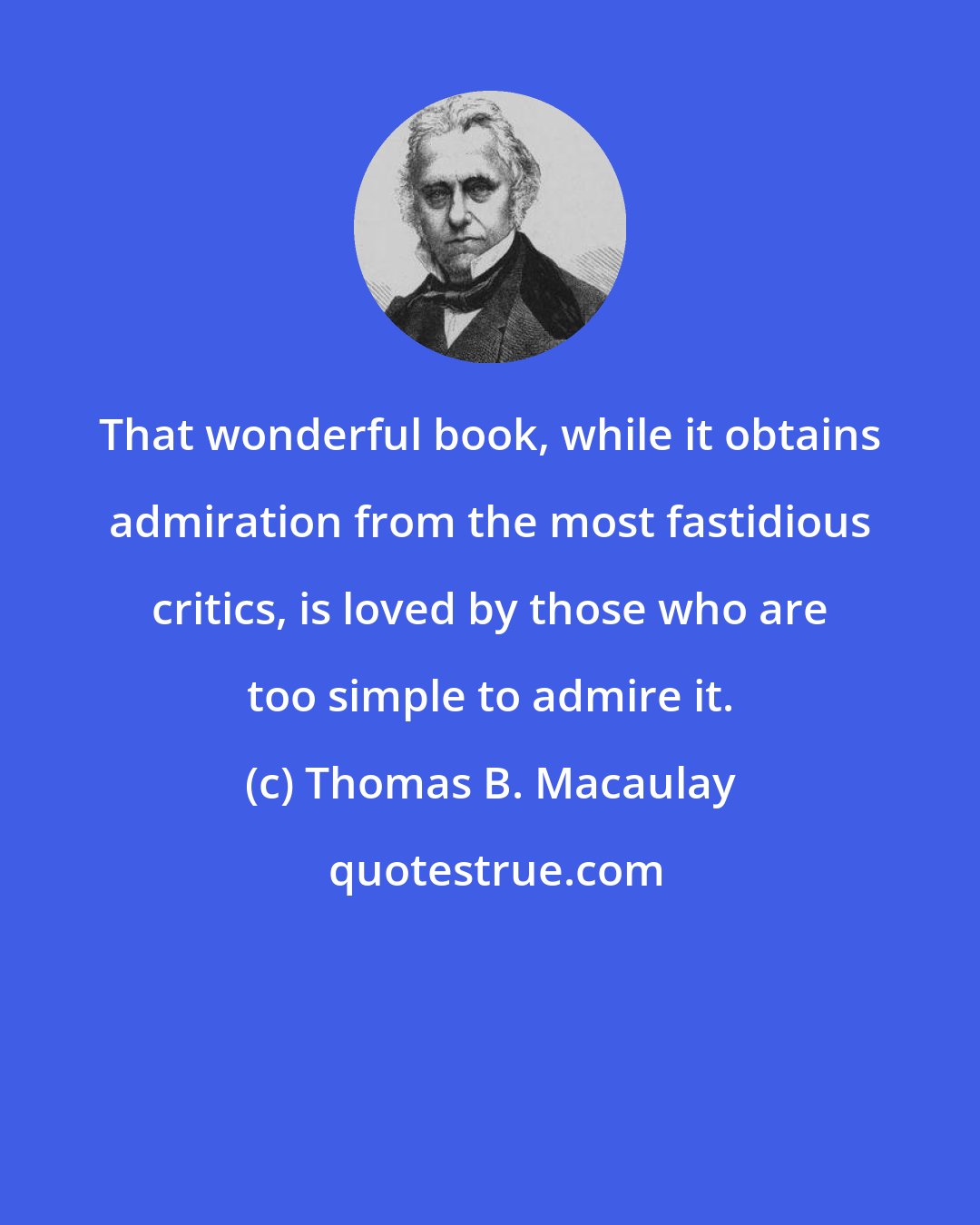 Thomas B. Macaulay: That wonderful book, while it obtains admiration from the most fastidious critics, is loved by those who are too simple to admire it.