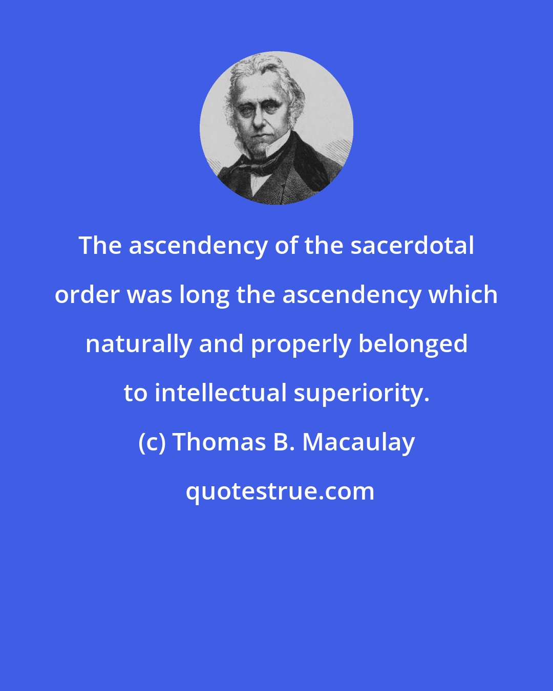 Thomas B. Macaulay: The ascendency of the sacerdotal order was long the ascendency which naturally and properly belonged to intellectual superiority.