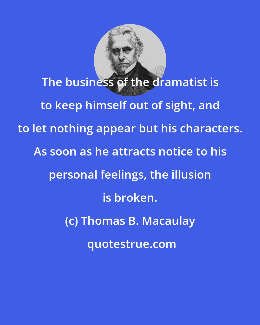 Thomas B. Macaulay: The business of the dramatist is to keep himself out of sight, and to let nothing appear but his characters. As soon as he attracts notice to his personal feelings, the illusion is broken.