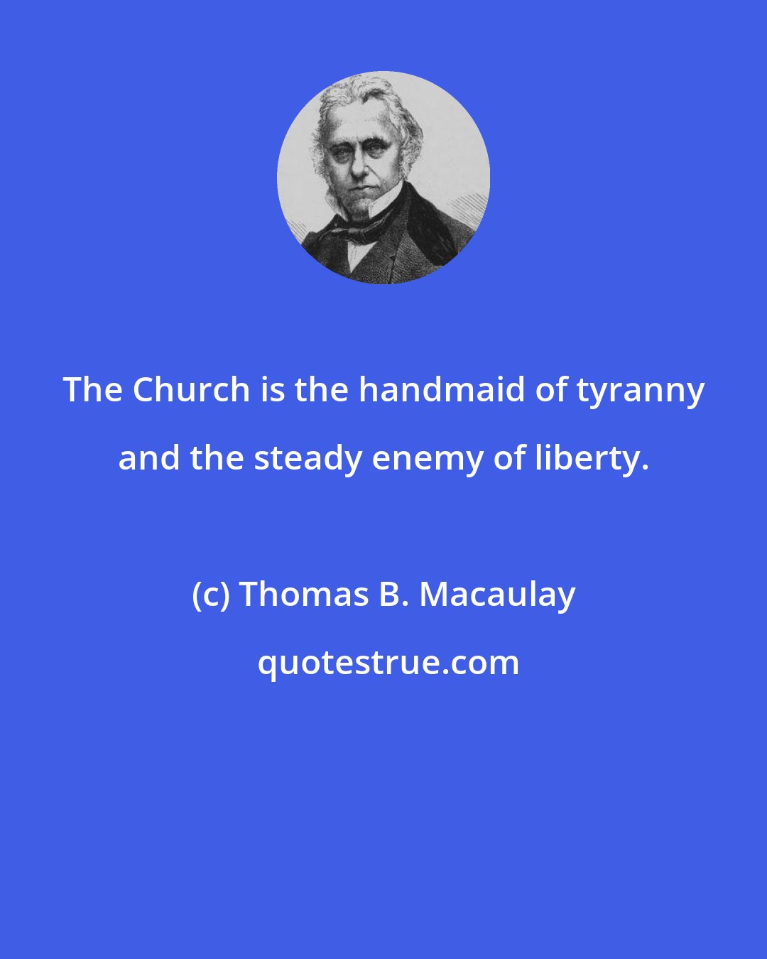 Thomas B. Macaulay: The Church is the handmaid of tyranny and the steady enemy of liberty.