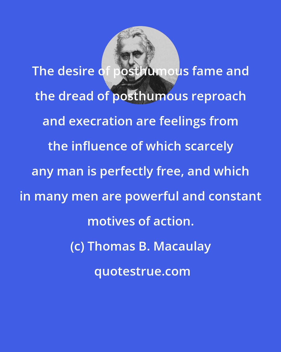 Thomas B. Macaulay: The desire of posthumous fame and the dread of posthumous reproach and execration are feelings from the influence of which scarcely any man is perfectly free, and which in many men are powerful and constant motives of action.