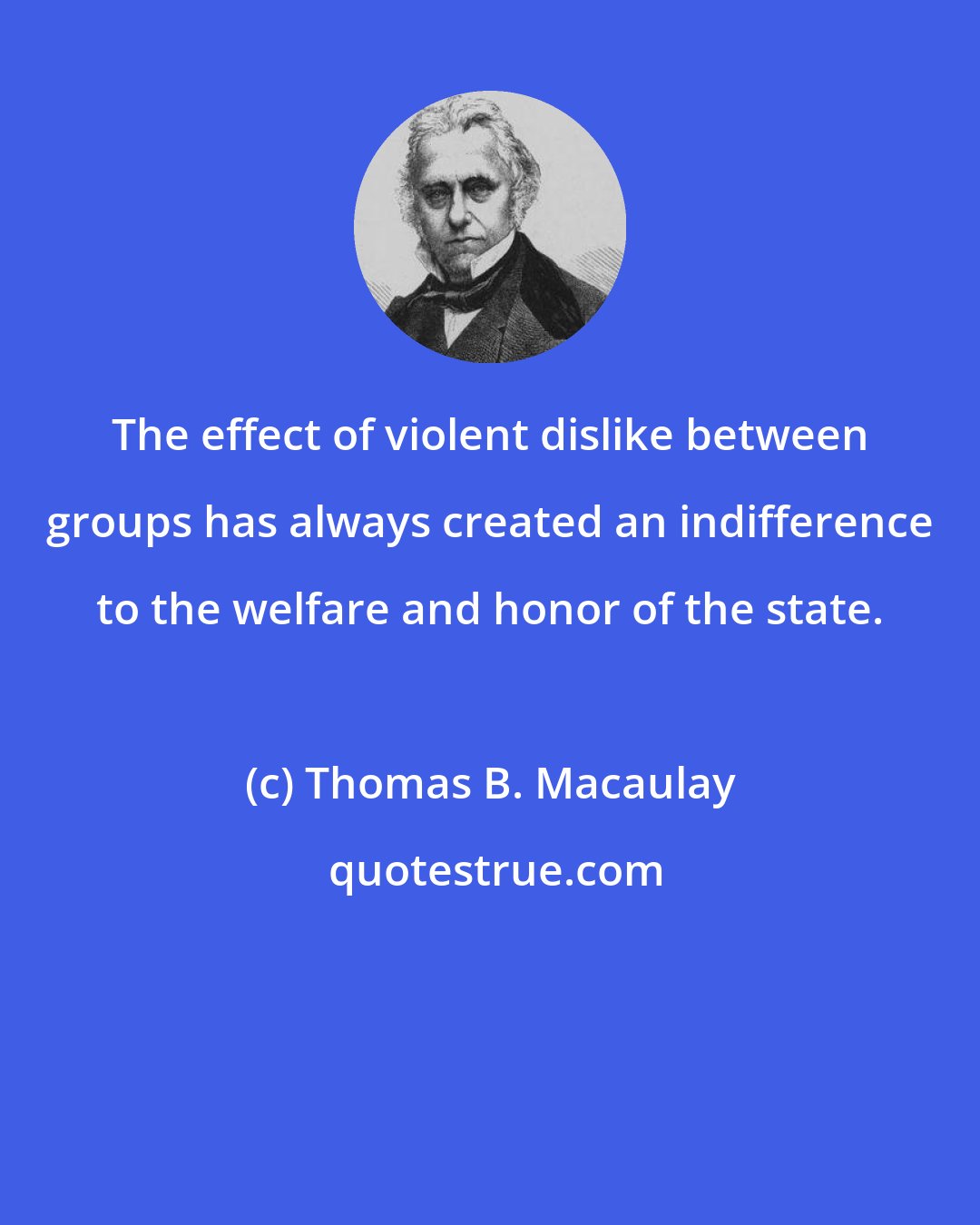 Thomas B. Macaulay: The effect of violent dislike between groups has always created an indifference to the welfare and honor of the state.