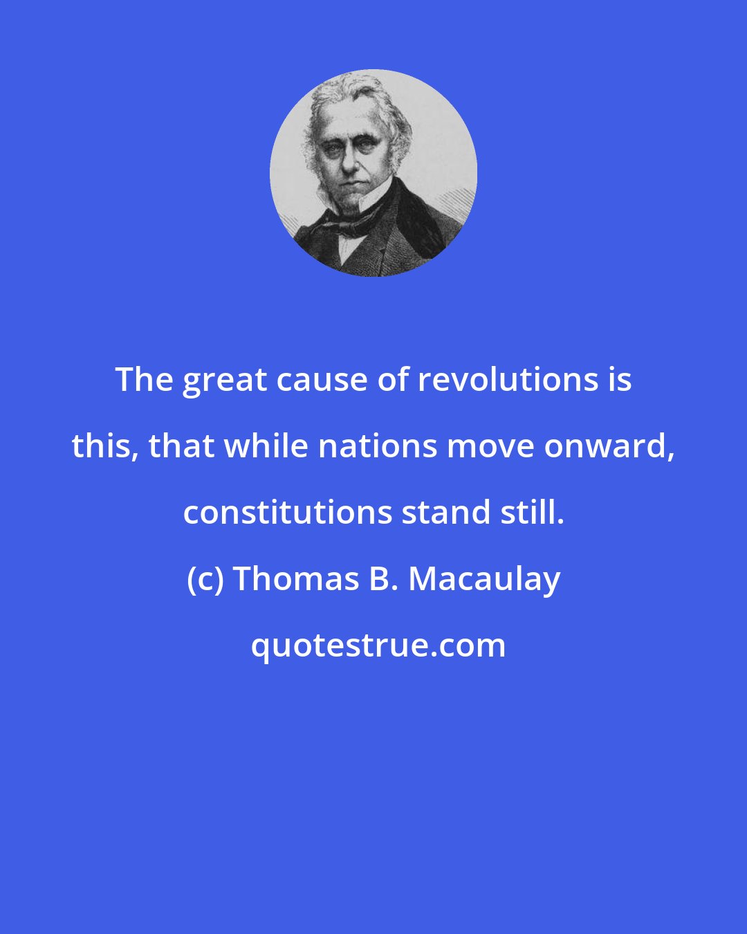 Thomas B. Macaulay: The great cause of revolutions is this, that while nations move onward, constitutions stand still.