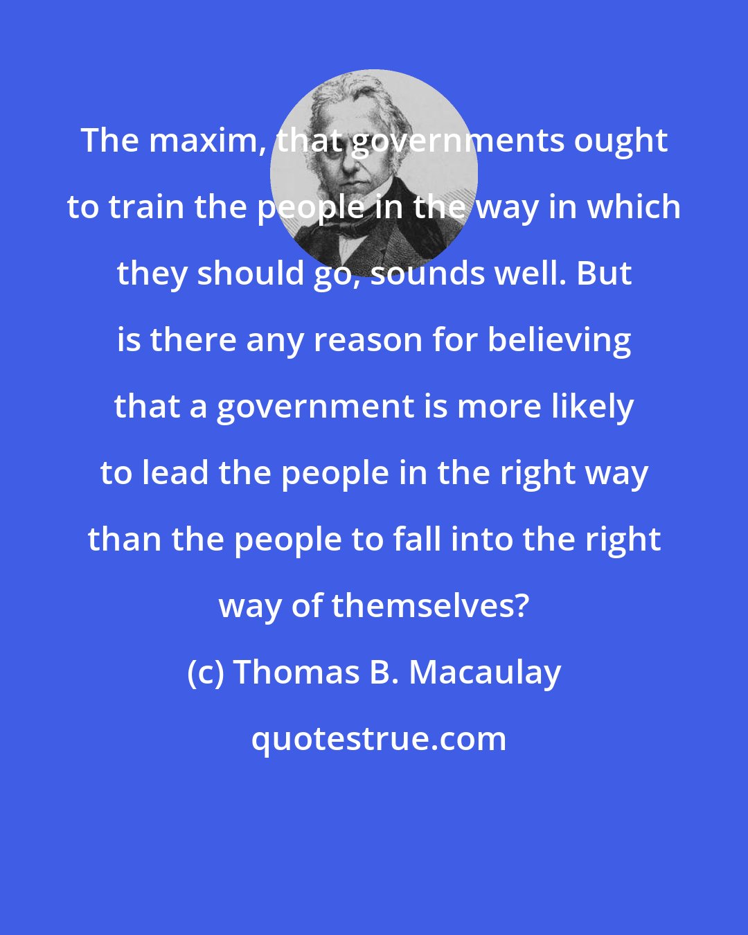 Thomas B. Macaulay: The maxim, that governments ought to train the people in the way in which they should go, sounds well. But is there any reason for believing that a government is more likely to lead the people in the right way than the people to fall into the right way of themselves?