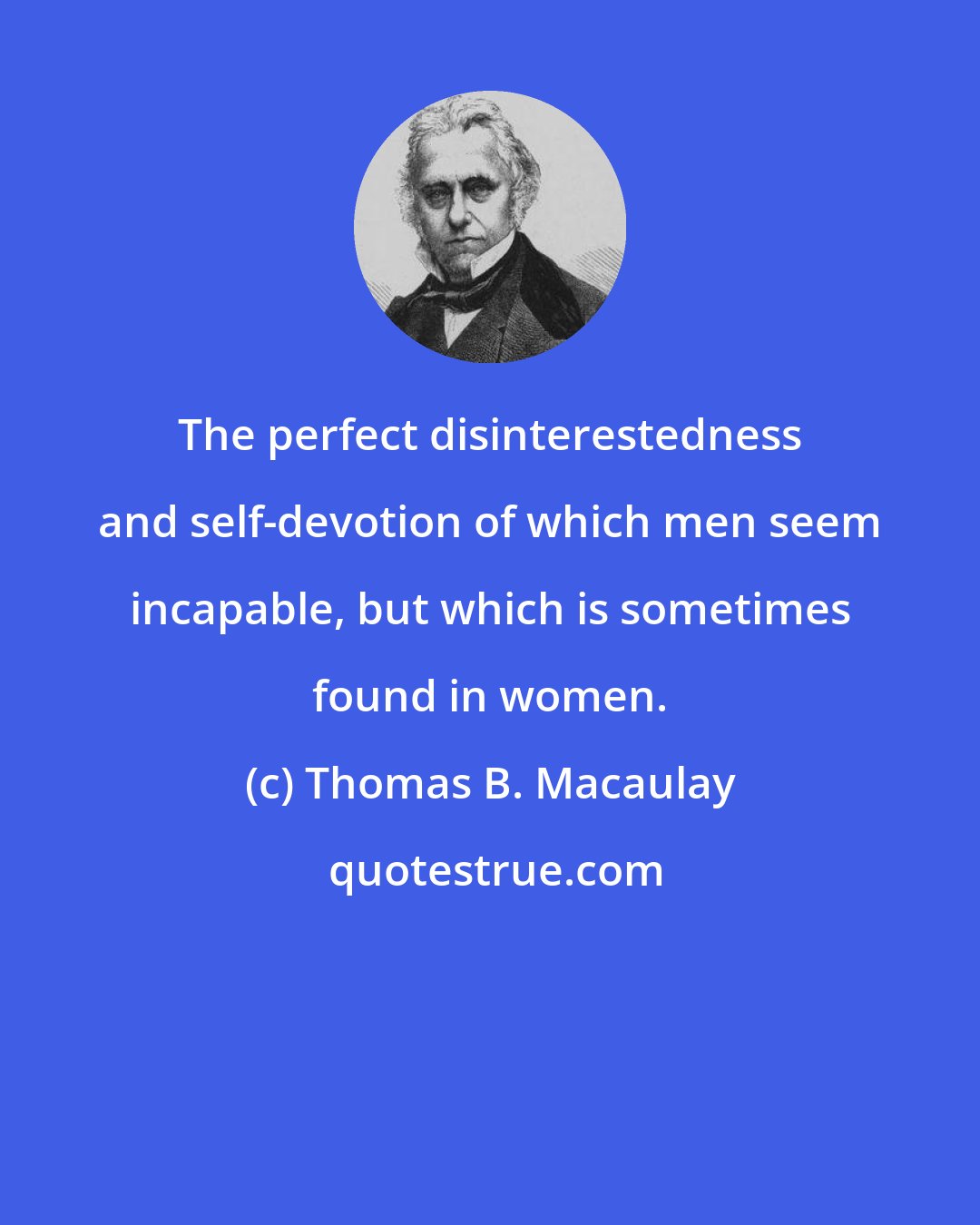 Thomas B. Macaulay: The perfect disinterestedness and self-devotion of which men seem incapable, but which is sometimes found in women.