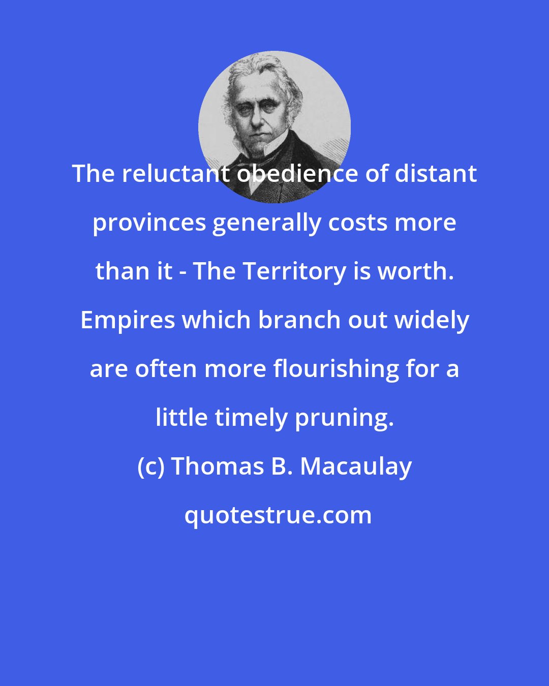 Thomas B. Macaulay: The reluctant obedience of distant provinces generally costs more than it - The Territory is worth. Empires which branch out widely are often more flourishing for a little timely pruning.