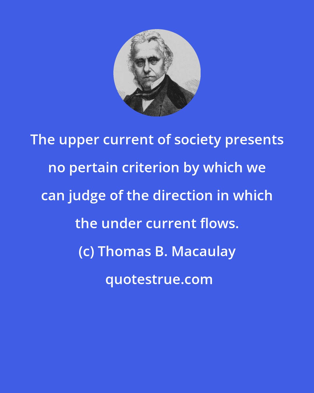 Thomas B. Macaulay: The upper current of society presents no pertain criterion by which we can judge of the direction in which the under current flows.