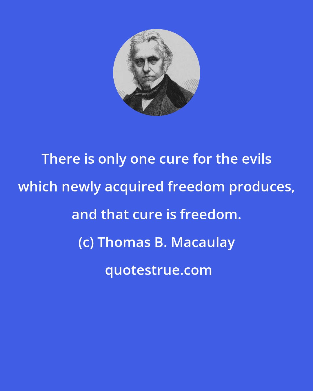 Thomas B. Macaulay: There is only one cure for the evils which newly acquired freedom produces, and that cure is freedom.