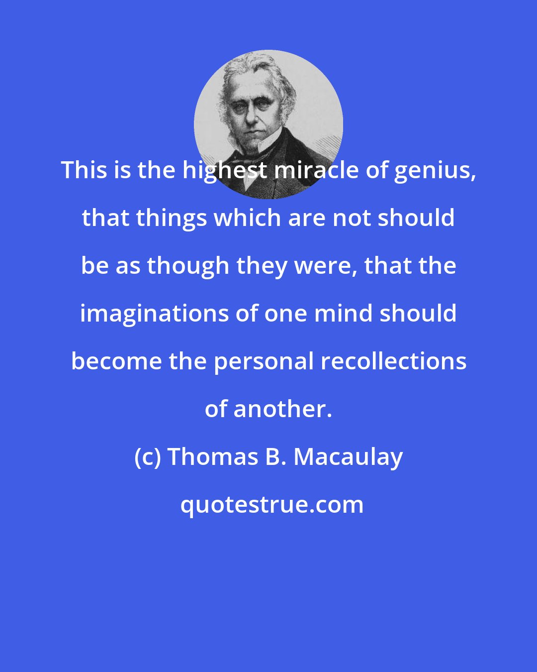 Thomas B. Macaulay: This is the highest miracle of genius, that things which are not should be as though they were, that the imaginations of one mind should become the personal recollections of another.