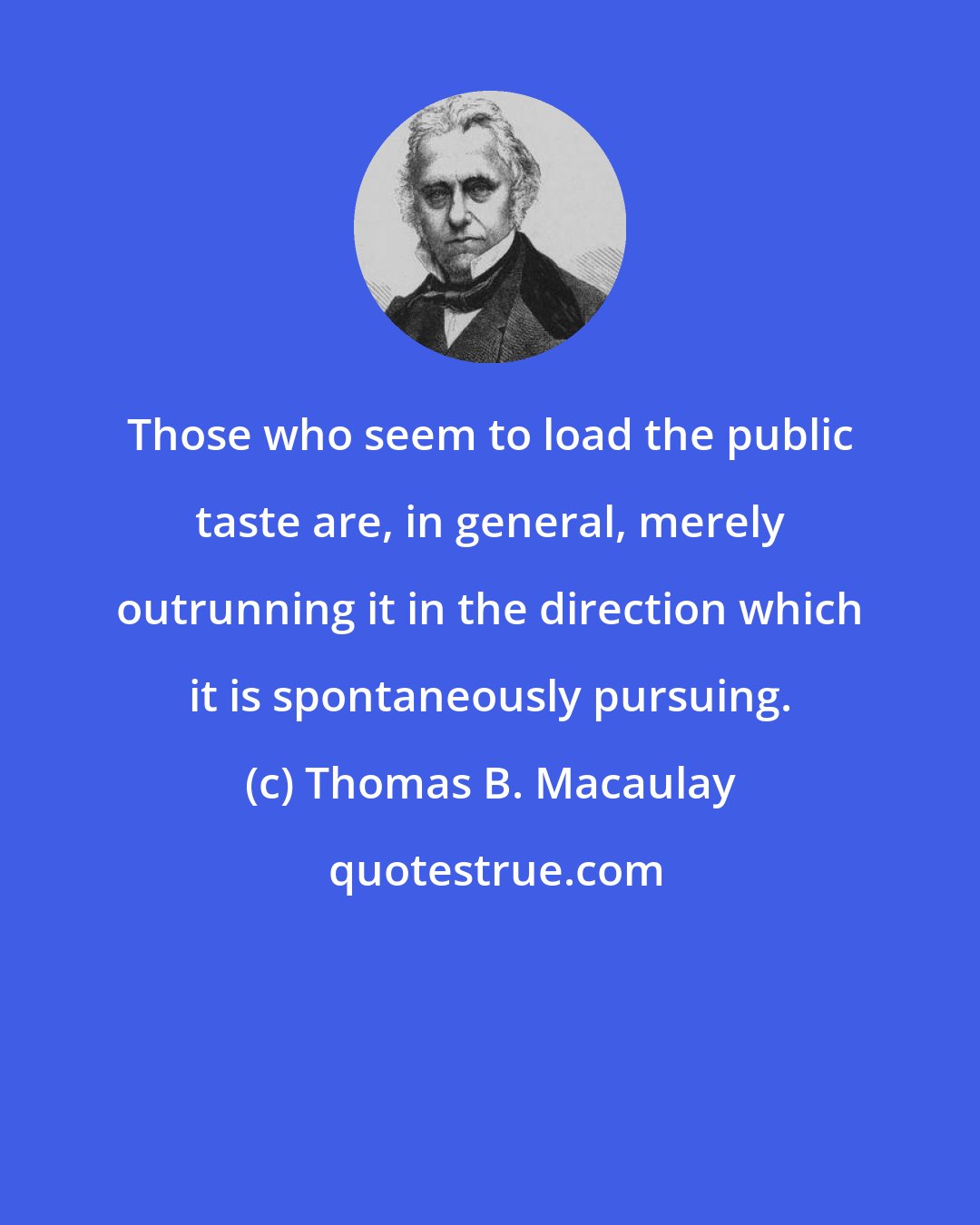 Thomas B. Macaulay: Those who seem to load the public taste are, in general, merely outrunning it in the direction which it is spontaneously pursuing.