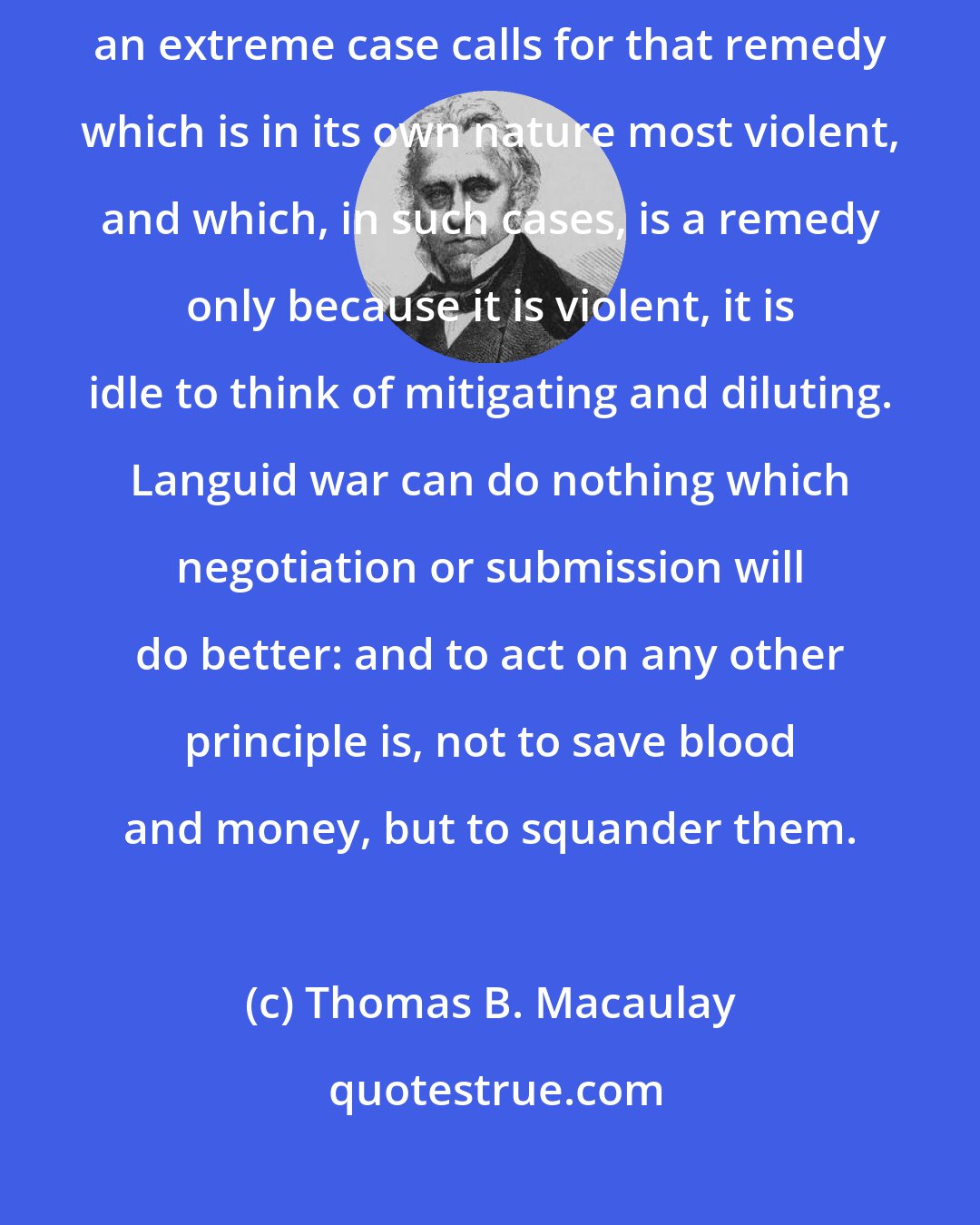 Thomas B. Macaulay: To carry the spirit of peace into war is a weak and cruel policy. When an extreme case calls for that remedy which is in its own nature most violent, and which, in such cases, is a remedy only because it is violent, it is idle to think of mitigating and diluting. Languid war can do nothing which negotiation or submission will do better: and to act on any other principle is, not to save blood and money, but to squander them.