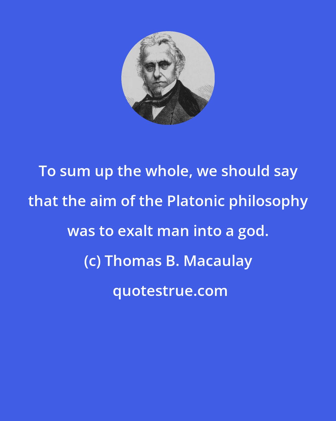 Thomas B. Macaulay: To sum up the whole, we should say that the aim of the Platonic philosophy was to exalt man into a god.