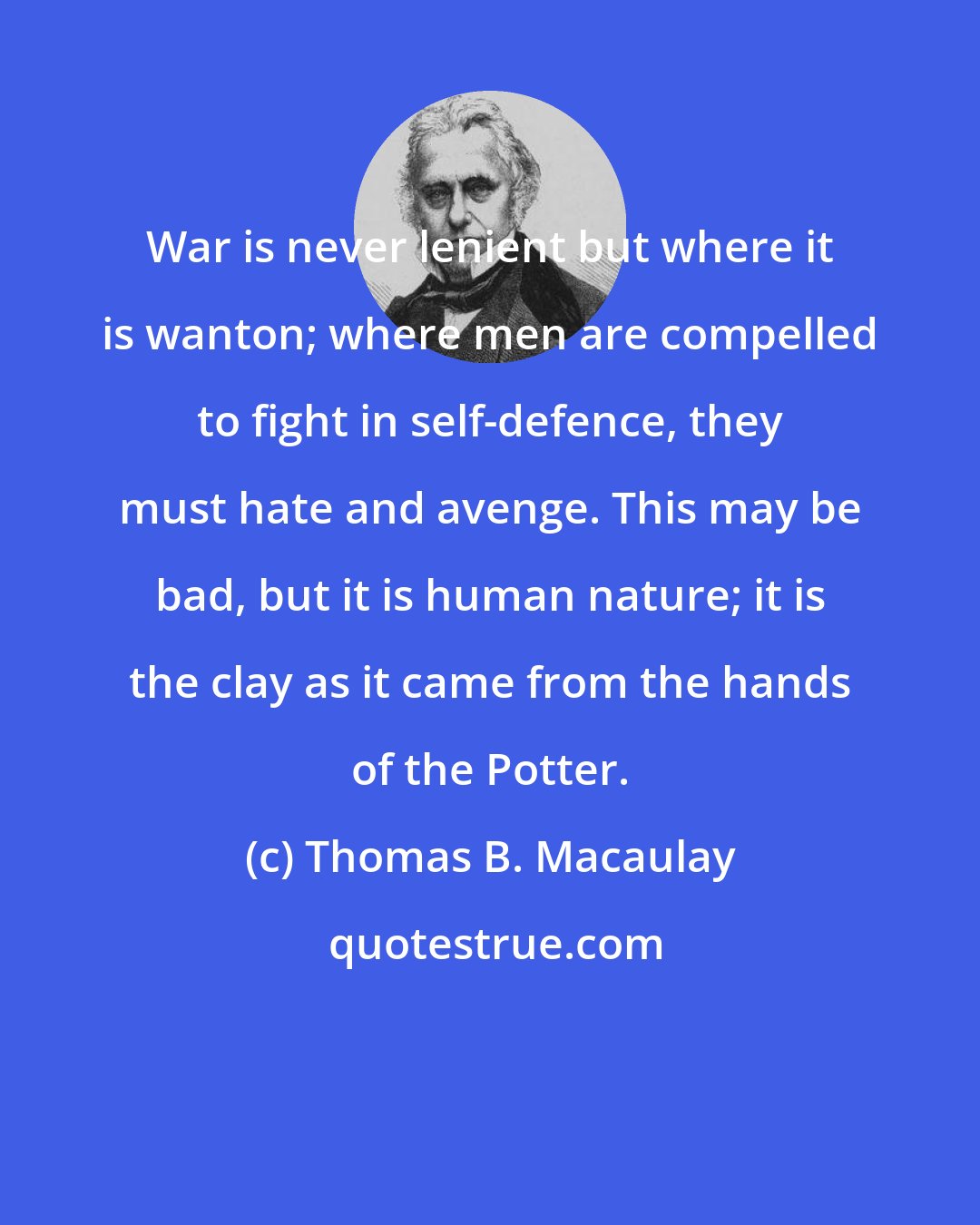 Thomas B. Macaulay: War is never lenient but where it is wanton; where men are compelled to fight in self-defence, they must hate and avenge. This may be bad, but it is human nature; it is the clay as it came from the hands of the Potter.