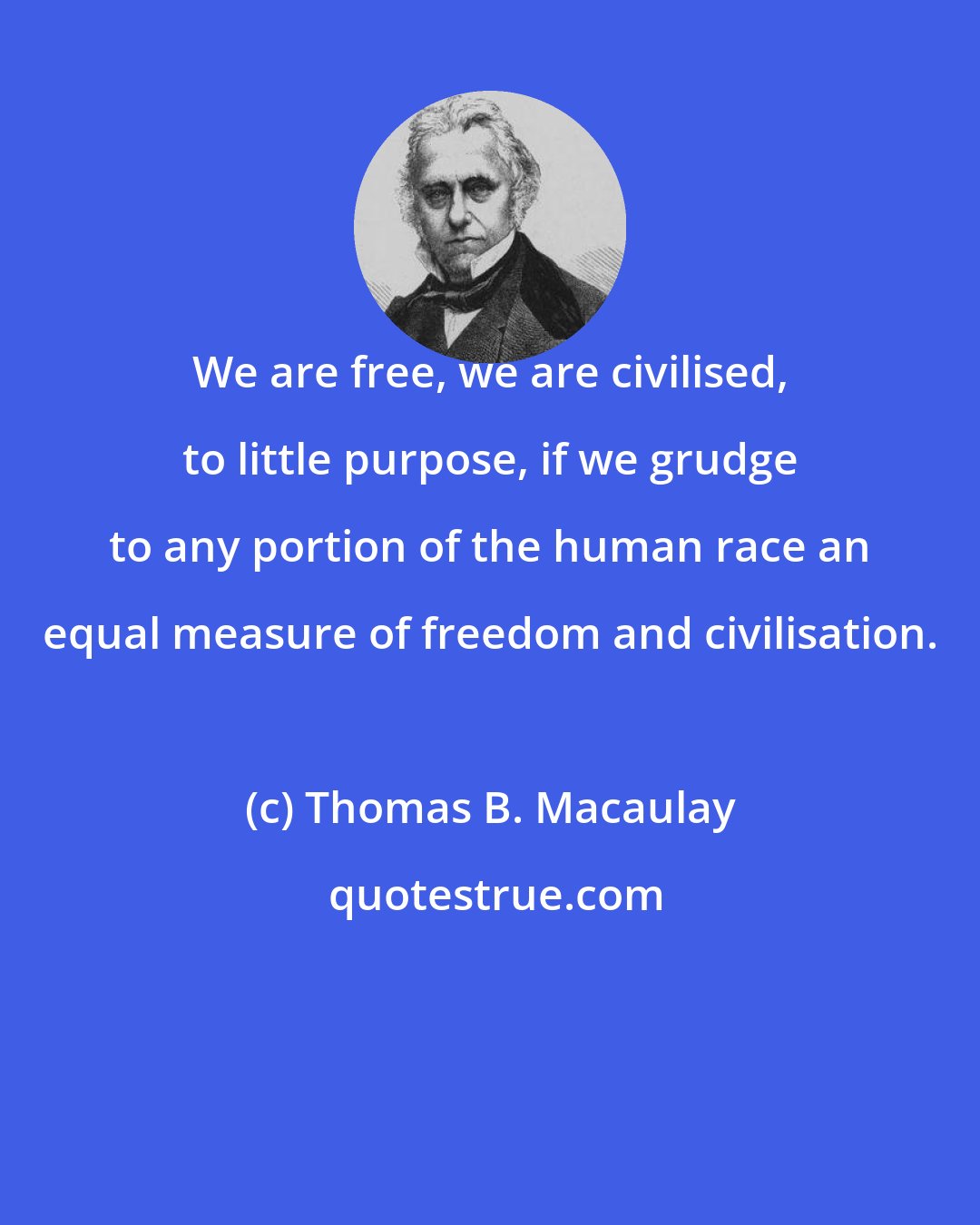 Thomas B. Macaulay: We are free, we are civilised, to little purpose, if we grudge to any portion of the human race an equal measure of freedom and civilisation.