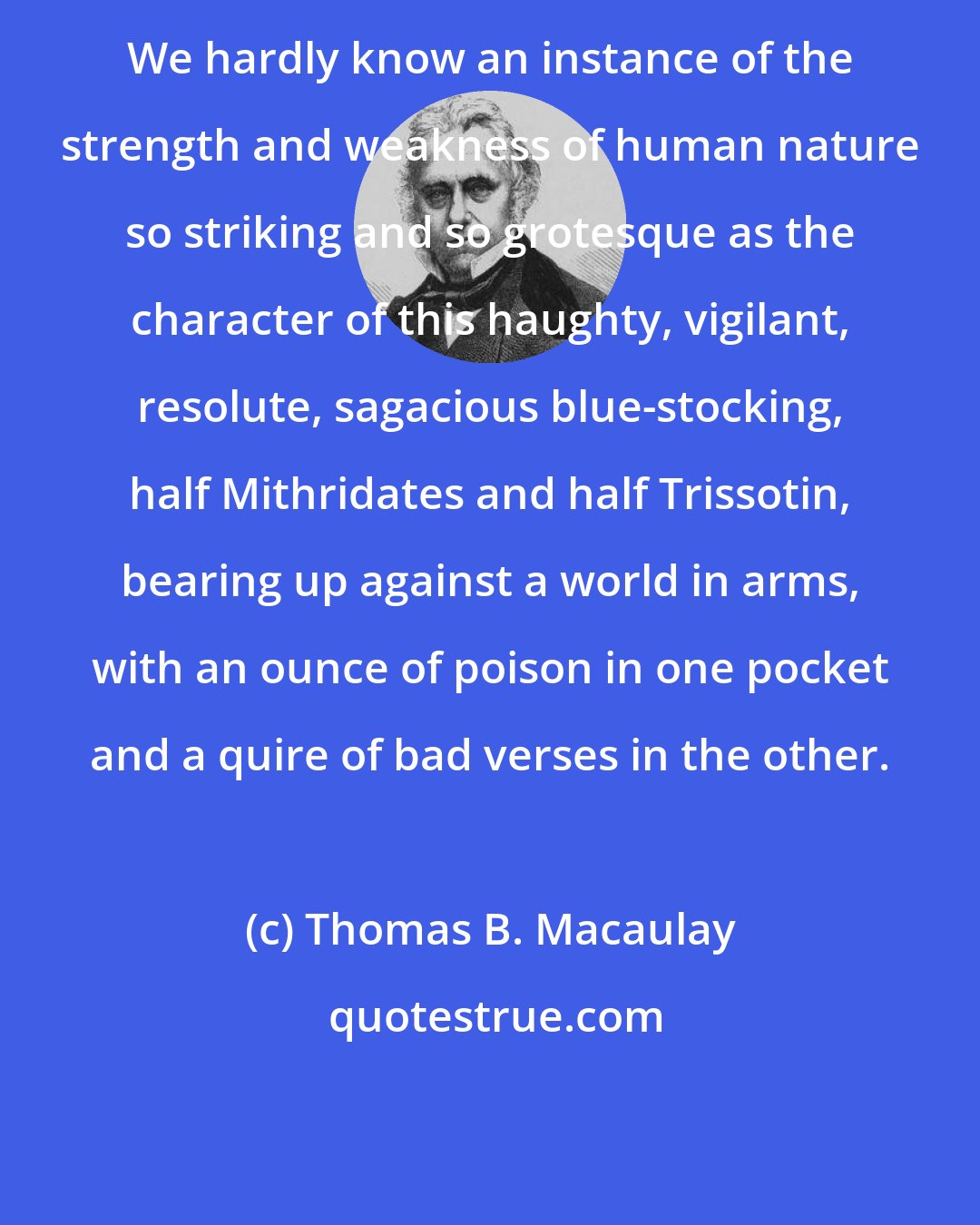 Thomas B. Macaulay: We hardly know an instance of the strength and weakness of human nature so striking and so grotesque as the character of this haughty, vigilant, resolute, sagacious blue-stocking, half Mithridates and half Trissotin, bearing up against a world in arms, with an ounce of poison in one pocket and a quire of bad verses in the other.