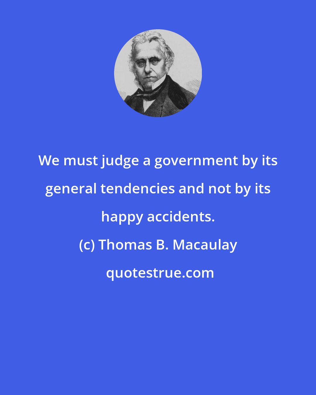 Thomas B. Macaulay: We must judge a government by its general tendencies and not by its happy accidents.