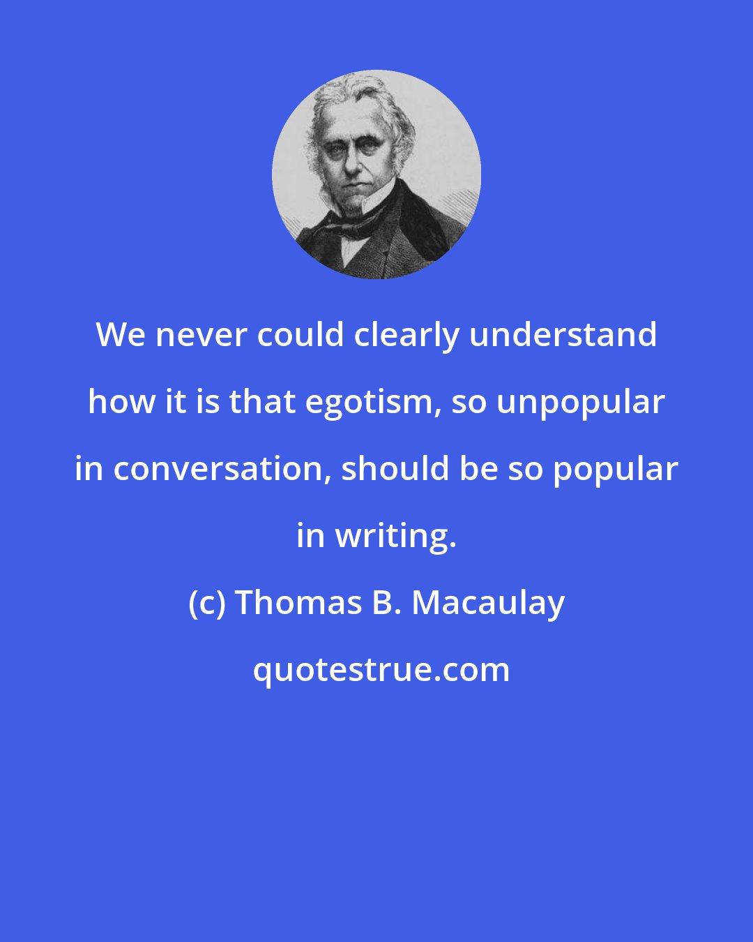 Thomas B. Macaulay: We never could clearly understand how it is that egotism, so unpopular in conversation, should be so popular in writing.