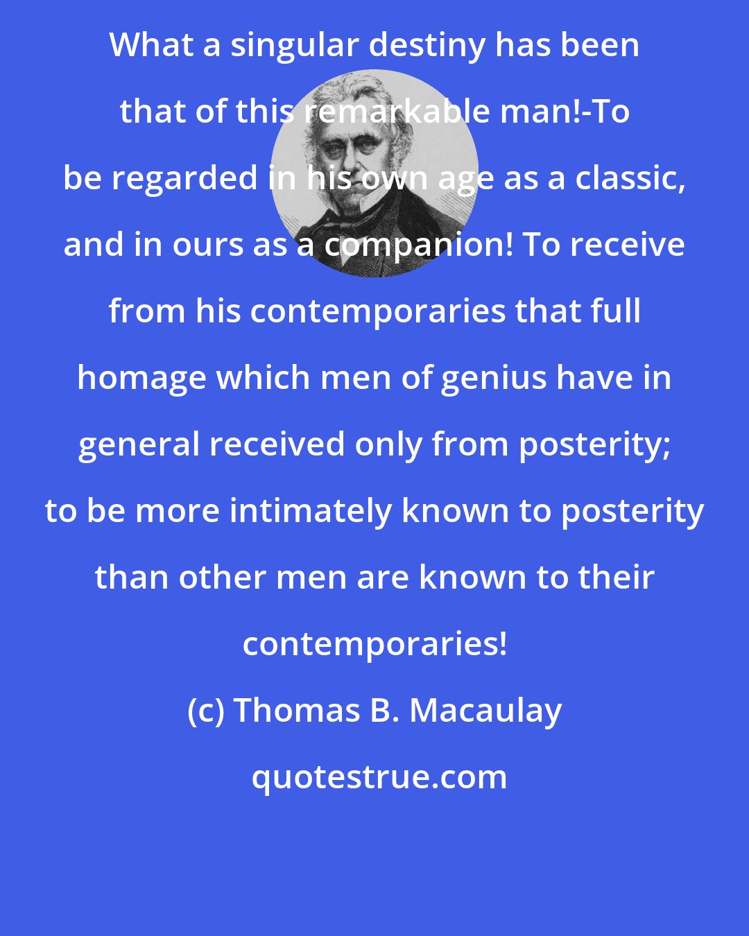 Thomas B. Macaulay: What a singular destiny has been that of this remarkable man!-To be regarded in his own age as a classic, and in ours as a companion! To receive from his contemporaries that full homage which men of genius have in general received only from posterity; to be more intimately known to posterity than other men are known to their contemporaries!