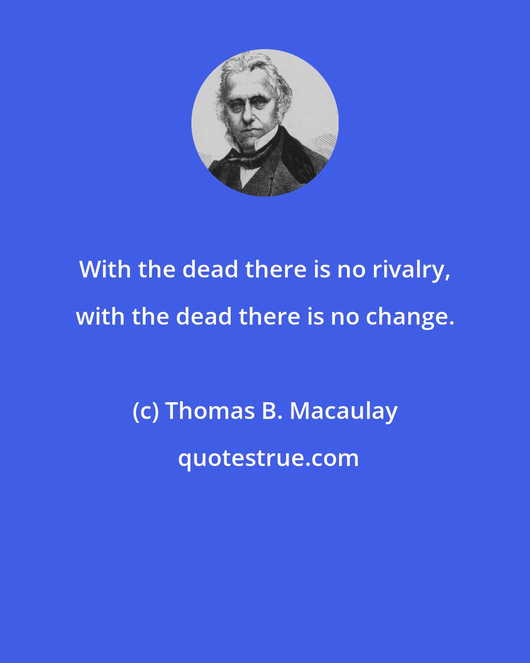 Thomas B. Macaulay: With the dead there is no rivalry, with the dead there is no change.