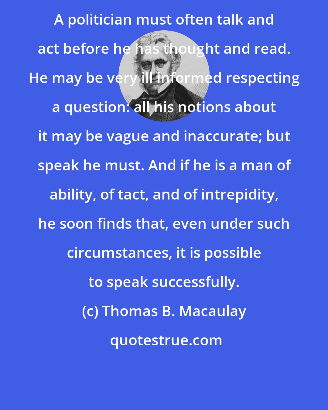 Thomas B. Macaulay: A politician must often talk and act before he has thought and read. He may be very ill informed respecting a question: all his notions about it may be vague and inaccurate; but speak he must. And if he is a man of ability, of tact, and of intrepidity, he soon finds that, even under such circumstances, it is possible to speak successfully.