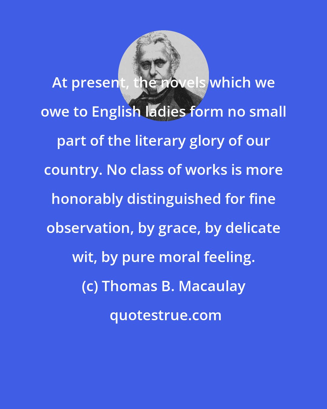 Thomas B. Macaulay: At present, the novels which we owe to English ladies form no small part of the literary glory of our country. No class of works is more honorably distinguished for fine observation, by grace, by delicate wit, by pure moral feeling.