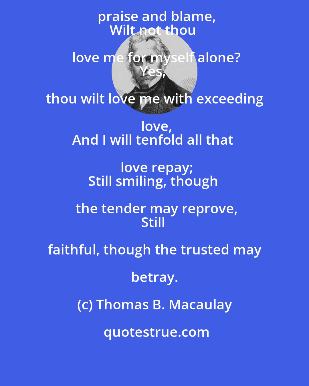 Thomas B. Macaulay: But thou, through good and evil, praise and blame,
Wilt not thou love me for myself alone?
Yes, thou wilt love me with exceeding love,
And I will tenfold all that love repay;
Still smiling, though the tender may reprove,
Still faithful, though the trusted may betray.