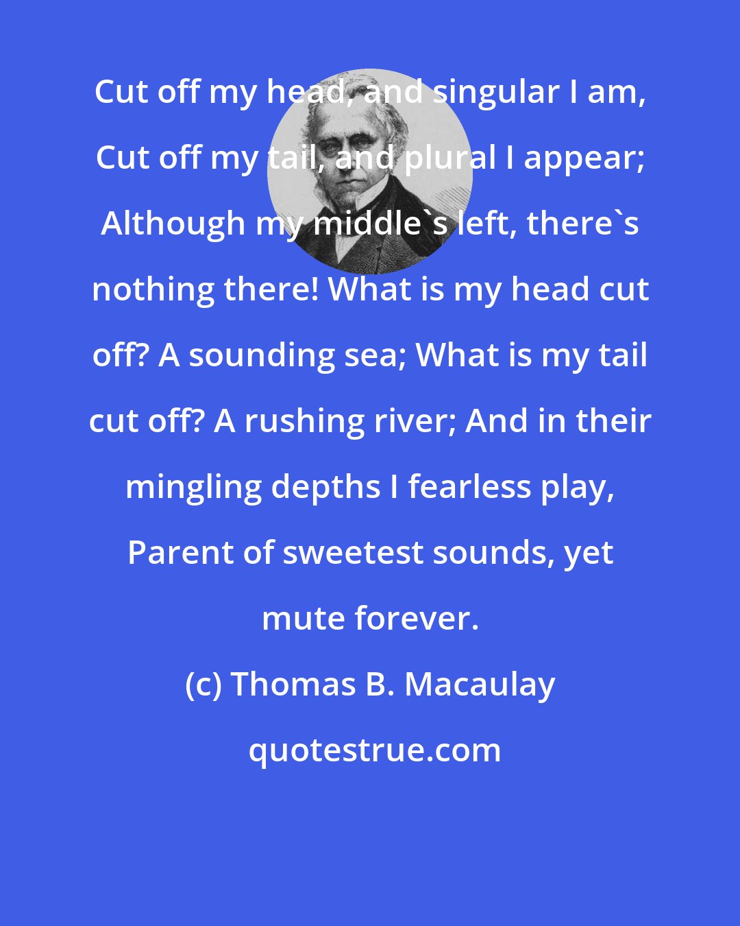 Thomas B. Macaulay: Cut off my head, and singular I am, Cut off my tail, and plural I appear; Although my middle's left, there's nothing there! What is my head cut off? A sounding sea; What is my tail cut off? A rushing river; And in their mingling depths I fearless play, Parent of sweetest sounds, yet mute forever.