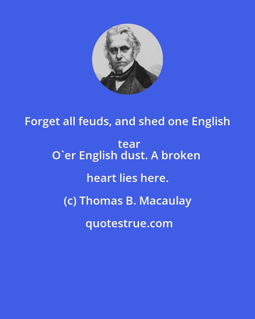 Thomas B. Macaulay: Forget all feuds, and shed one English tear
O'er English dust. A broken heart lies here.